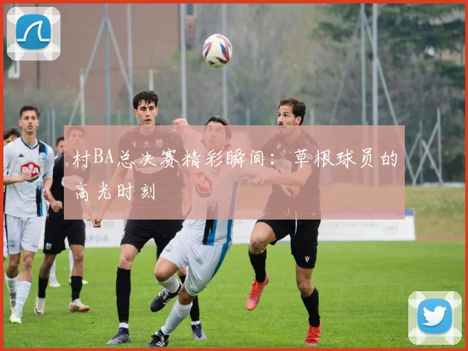 村BA总决赛精彩瞬间：草根球员的高光时刻