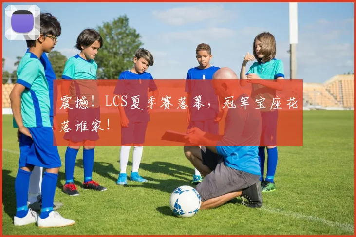 震撼！LCS夏季赛落幕，冠军宝座花落谁家！