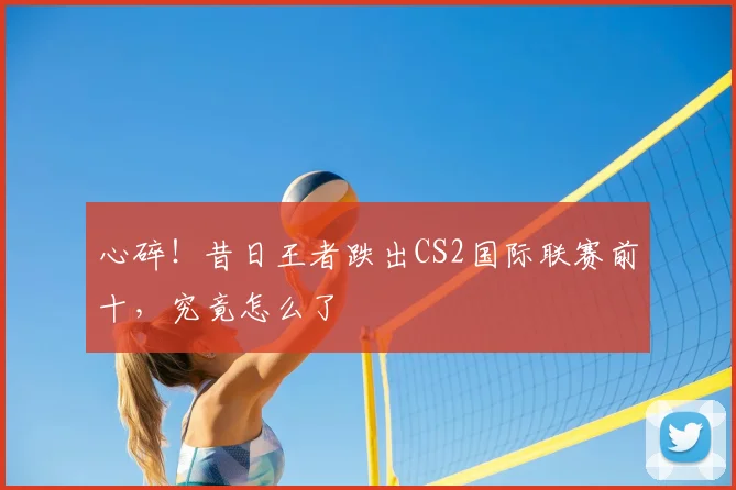 心碎!昔日王者跌出CS2国际联赛前十,究竟怎么了