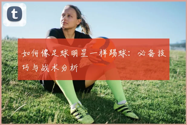 如何像足球明星一样踢球：必备技巧与战术分析