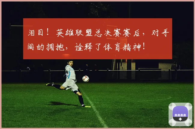 泪目！英雄联盟总决赛赛后，对手间的拥抱，诠释了体育精神！