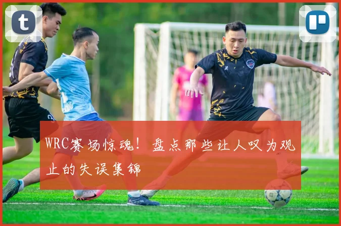 WRC赛场惊魂！盘点那些让人叹为观止的失误集锦