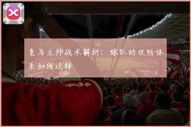 皇马主帅战术解析：球队的攻防体系如何运转