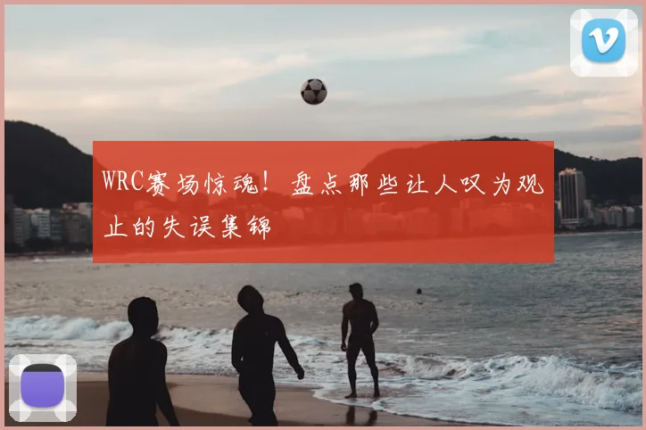 WRC赛场惊魂！盘点那些让人叹为观止的失误集锦