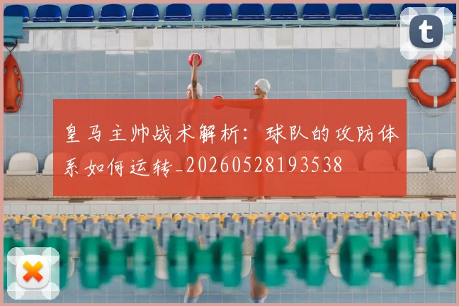 皇马主帅战术解析：球队的攻防体系如何运转_20260528193538