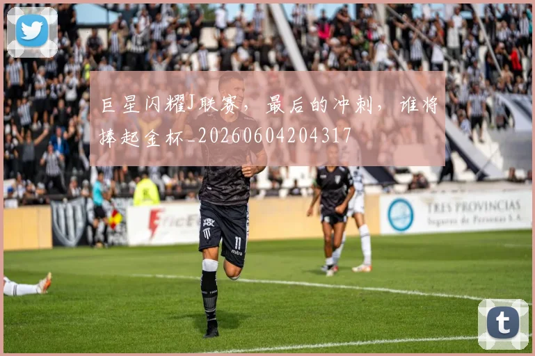 巨星闪耀J联赛，最后的冲刺，谁将捧起金杯_20260604204317