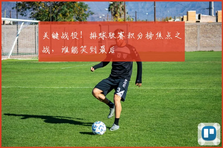 关键战役！排球联赛积分榜焦点之战，谁能笑到最后