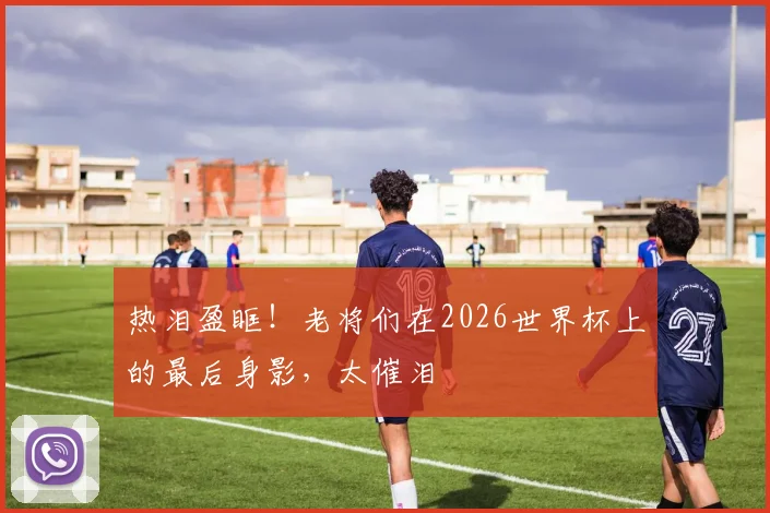 热泪盈眶！老将们在2026世界杯上的最后身影，太催泪