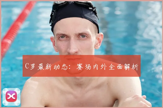 C罗最新动态：赛场内外全面解析