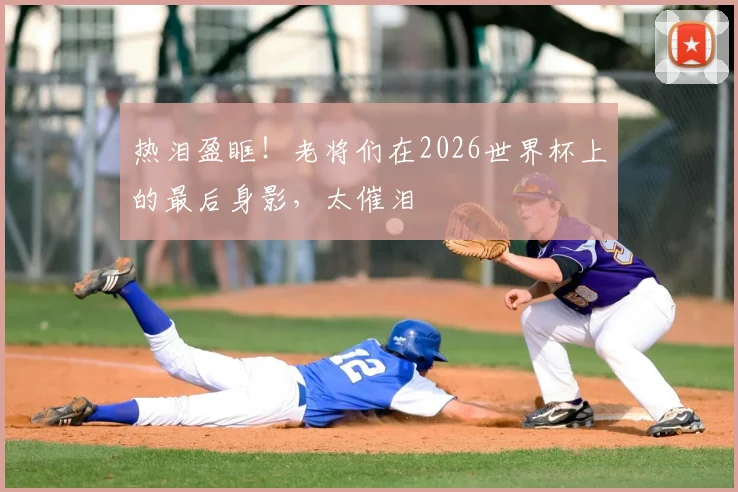 热泪盈眶!老将们在2026世界杯上的最后身影,太催泪
