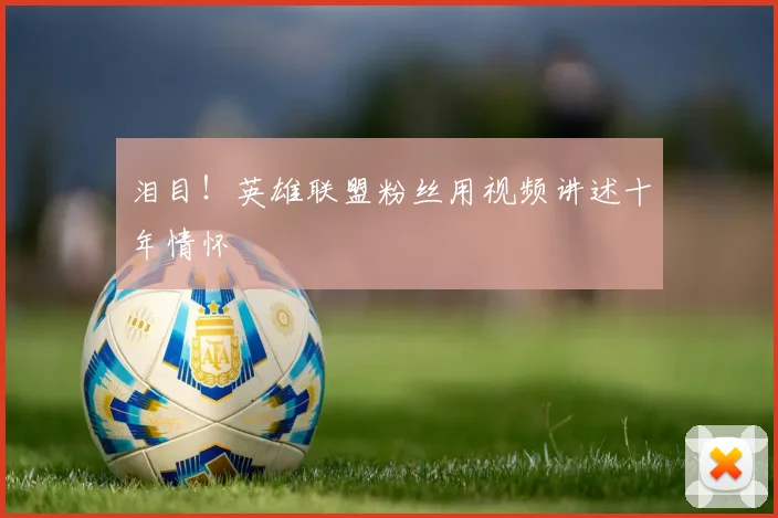 泪目！英雄联盟粉丝用视频讲述十年情怀